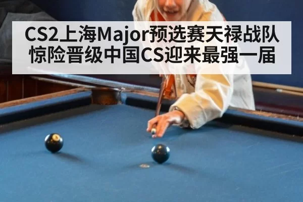 CS2上海Major预选赛天禄战队惊险晋级中国CS迎来最强一届