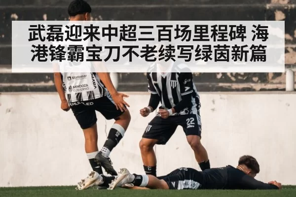 武磊迎来中超三百场里程碑 海港锋霸宝刀不老续写绿茵新篇
