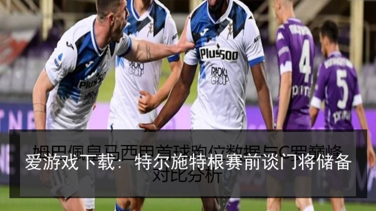 爱游戏下载: 特尔施特根赛前谈门将储备